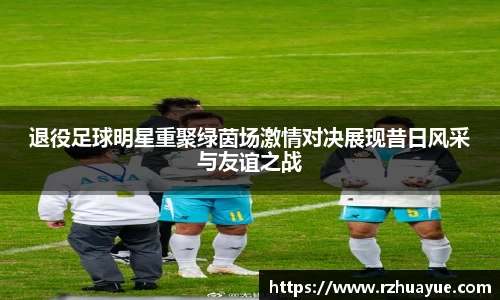 退役足球明星重聚绿茵场激情对决展现昔日风采与友谊之战
